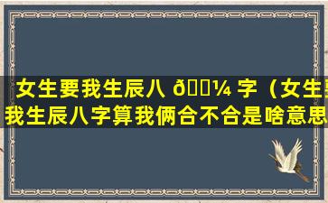 女生要我生辰八 🌼 字（女生要我生辰八字算我俩合不合是啥意思）